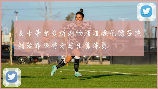麦卡蒂尔分析利物浦追逐范德芬热刺若降级将考虑出售球员