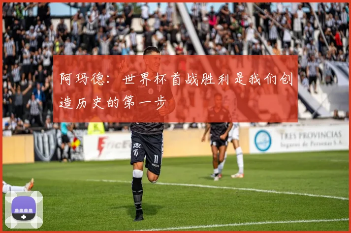 阿玛德：世界杯首战胜利是我们创造历史的第一步