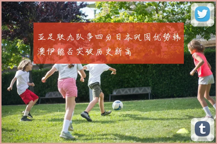 亚足联九队争四分日本巩固优势韩澳伊能否突破历史新高