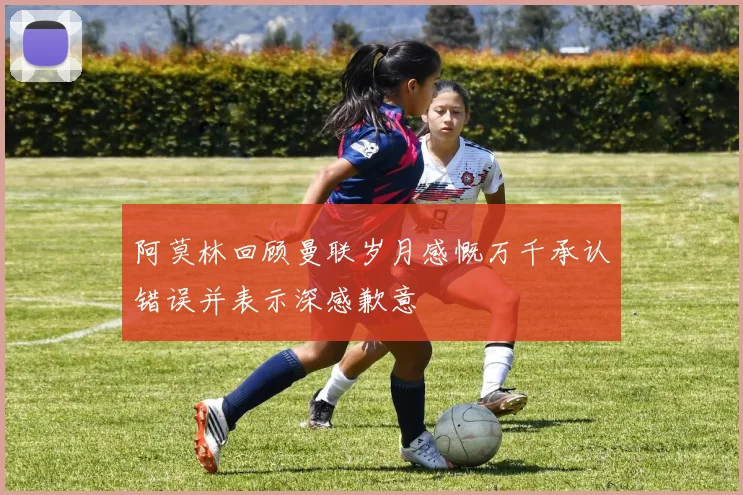 阿莫林回顾曼联岁月感慨万千承认错误并表示深感歉意