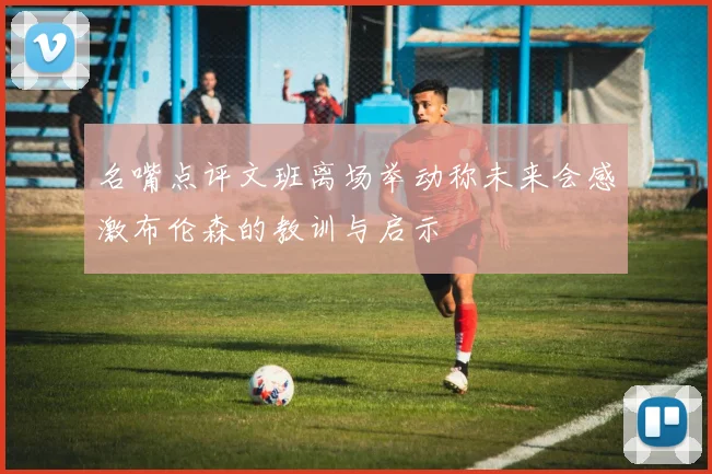 名嘴点评文班离场举动称未来会感激布伦森的教训与启示