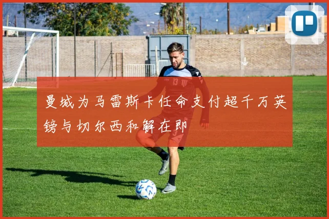 曼城为马雷斯卡任命支付超千万英镑与切尔西和解在即
