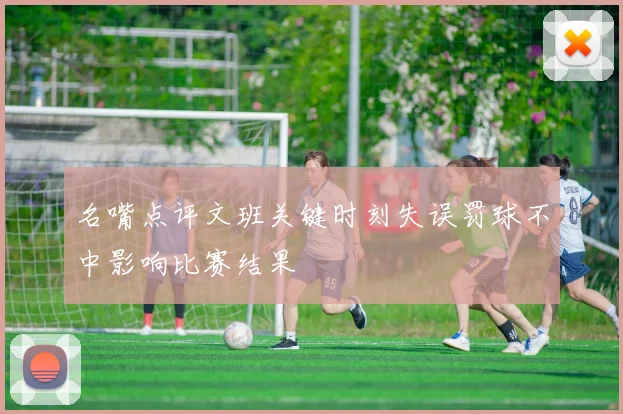 名嘴点评文班关键时刻失误罚球不中影响比赛结果