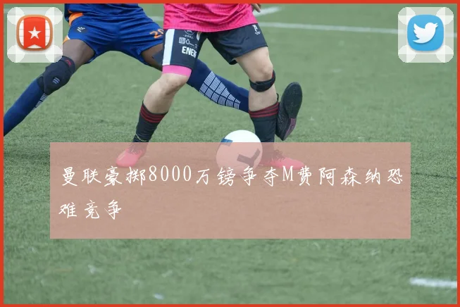 曼联豪掷8000万镑争夺M费阿森纳恐难竞争