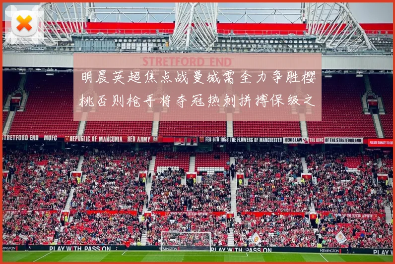 明晨英超焦点战曼城需全力争胜樱桃否则枪手将夺冠热刺拼搏保级之路