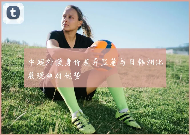 中超外援身价差异显著与日韩相比展现绝对优势