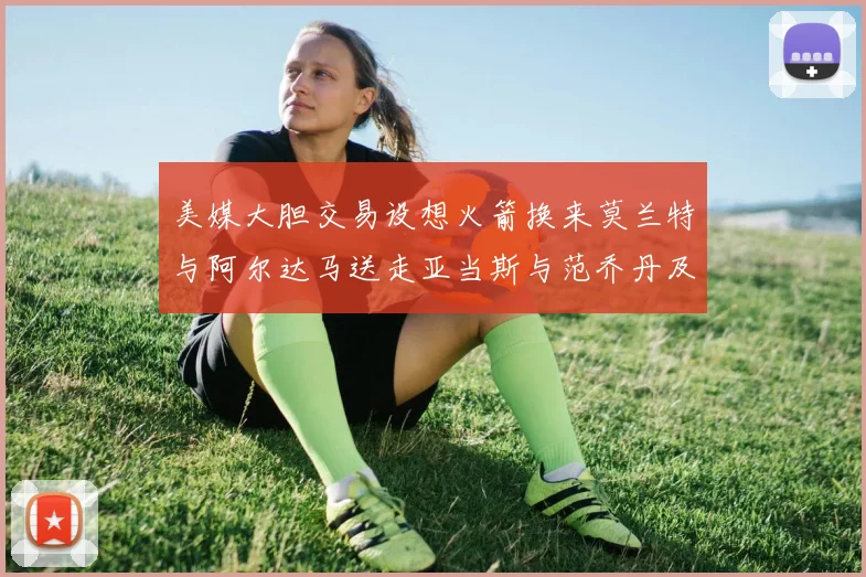 美媒大胆交易设想火箭换来莫兰特与阿尔达马送走亚当斯与范乔丹及两个选秀权