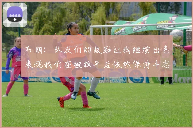 布朗：队友们的鼓励让我继续出色表现我们在被扳平后依然保持斗志