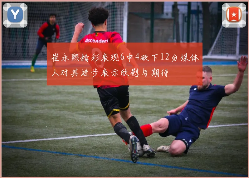 崔永熙精彩表现6中4砍下12分媒体人对其进步表示欣慰与期待