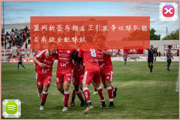 篮网新签布朗后卫引发争议球队能否有效分配球权