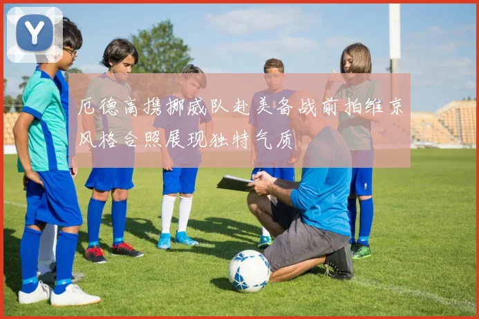 厄德高携挪威队赴美备战前拍维京风格合照展现独特气质