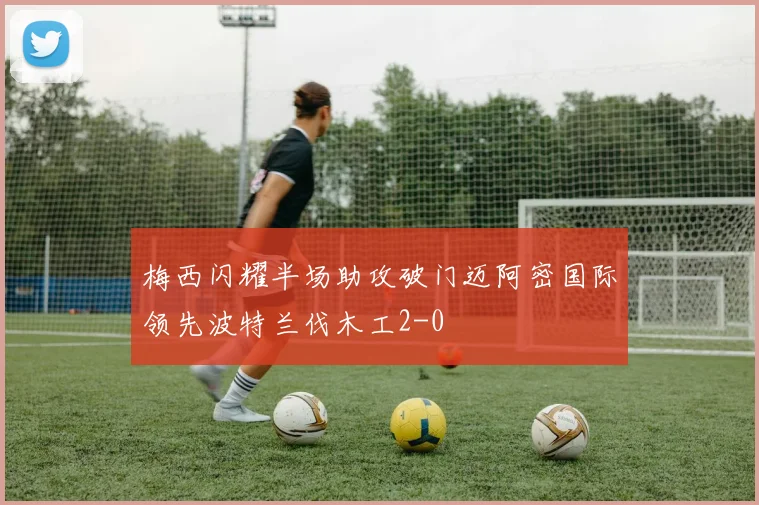 梅西闪耀半场助攻破门迈阿密国际领先波特兰伐木工2-0