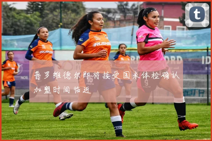 普罗维德尔即将接受国米体检确认加盟时间临近