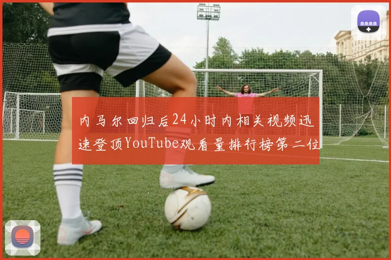 内马尔回归后24小时内相关视频迅速登顶YouTube观看量排行榜第二位