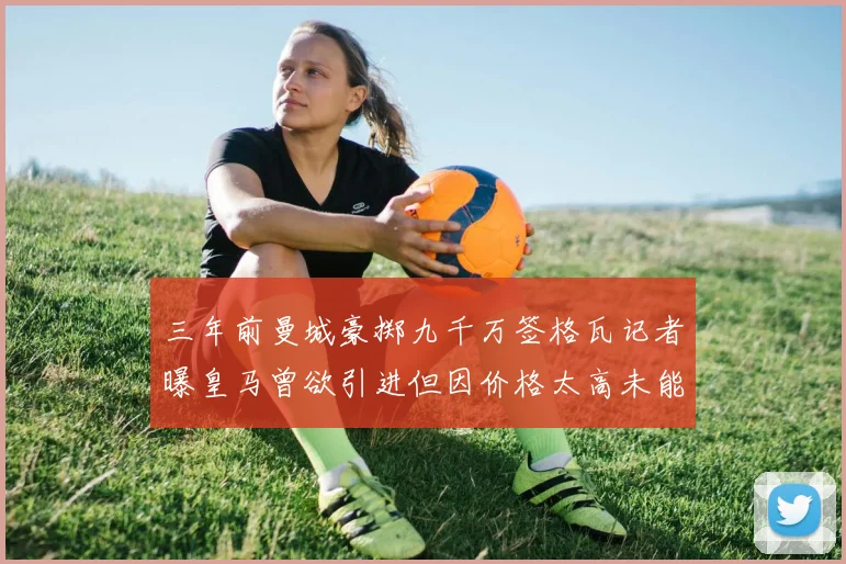 三年前曼城豪掷九千万签格瓦记者曝皇马曾欲引进但因价格太高未能成行