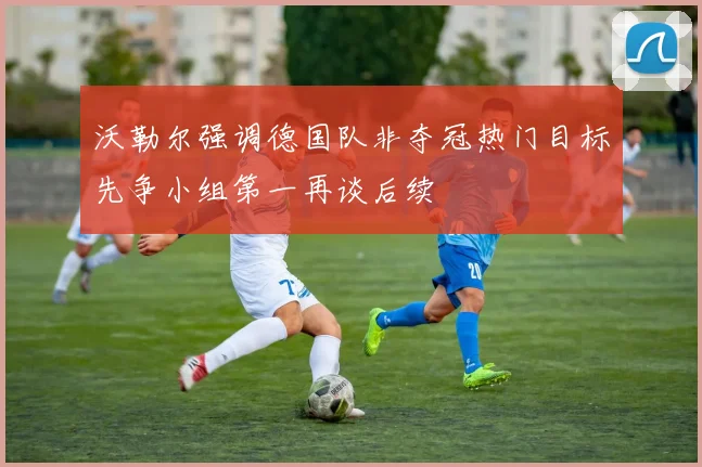 沃勒尔强调德国队非夺冠热门目标先争小组第一再谈后续