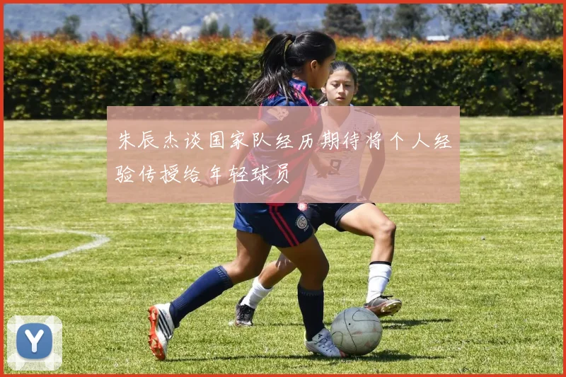 朱辰杰谈国家队经历期待将个人经验传授给年轻球员