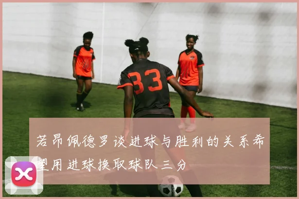 若昂佩德罗谈进球与胜利的关系希望用进球换取球队三分