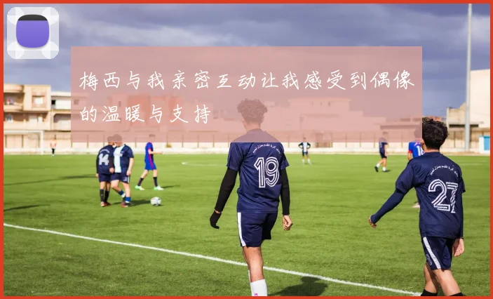 梅西与我亲密互动让我感受到偶像的温暖与支持