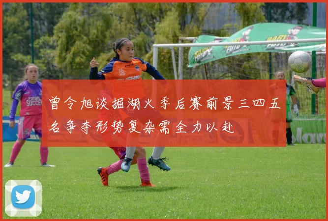曾令旭谈掘湖火季后赛前景三四五名争夺形势复杂需全力以赴