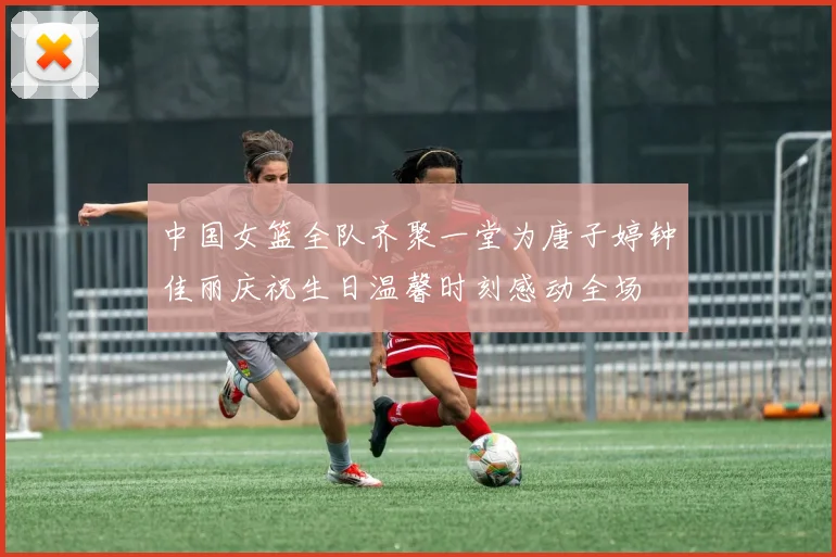 中国女篮全队齐聚一堂为唐子婷钟佳丽庆祝生日温馨时刻感动全场