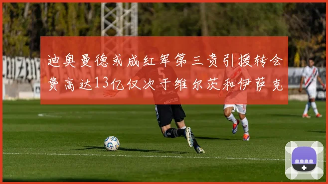 迪奥曼德或成红军第三贵引援转会费高达13亿仅次于维尔茨和伊萨克
